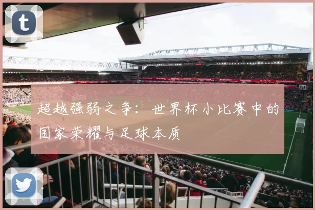 超越强弱之争：世界杯小比赛中的国家荣耀与足球本质