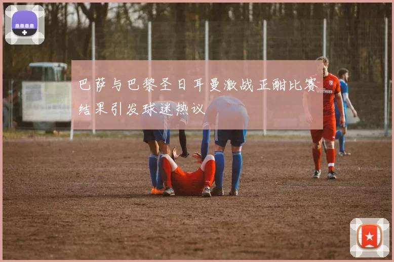 巴萨与巴黎圣日耳曼激战正酣比赛结果引发球迷热议