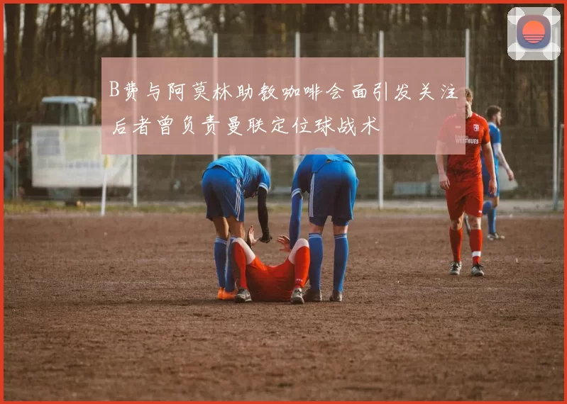 B费与阿莫林助教咖啡会面引发关注后者曾负责曼联定位球战术