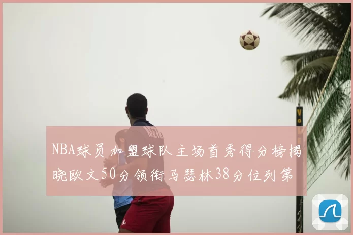 NBA球员加盟球队主场首秀得分榜揭晓欧文50分领衔马瑟林38分位列第四