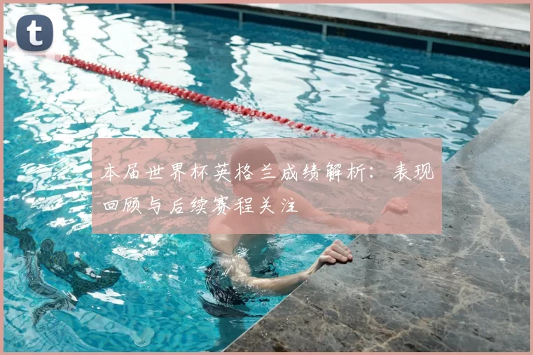 本届世界杯英格兰成绩解析:表现回顾与后续赛程关注