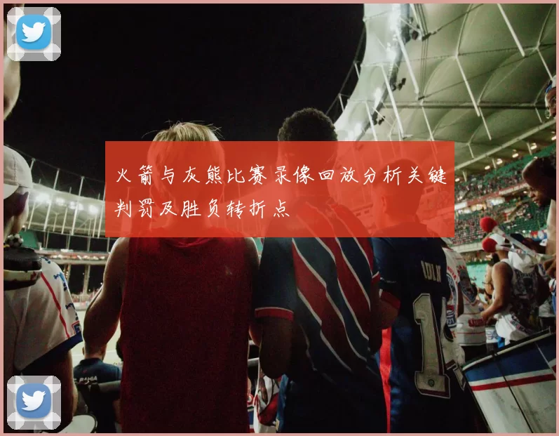 火箭与灰熊比赛录像回放分析关键判罚及胜负转折点