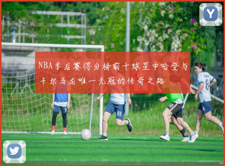 NBA季后赛得分榜前十球星中哈登与卡尔马龙唯一无冠的传奇之路