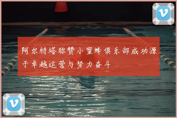 阿尔特塔称赞小蜜蜂俱乐部成功源于卓越运营与努力奋斗