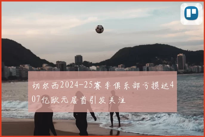 切尔西2024-25赛季俱乐部亏损达407亿欧元居首引发关注