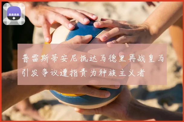 普雷斯蒂安尼抵达马德里再战皇马引发争议遭指责为种族主义者