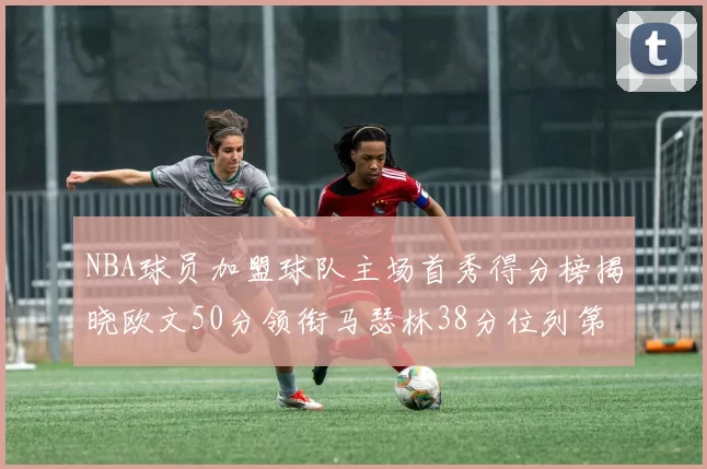 NBA球员加盟球队主场首秀得分榜揭晓欧文50分领衔马瑟林38分位列第四