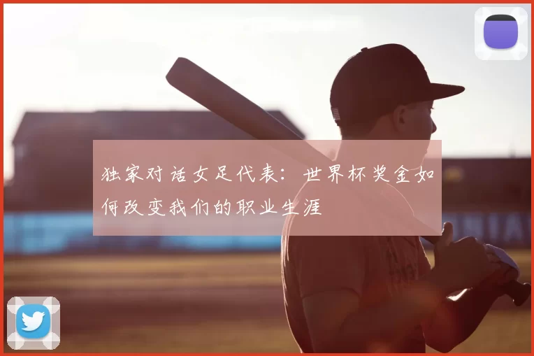 独家对话女足代表：世界杯奖金如何改变我们的职业生涯