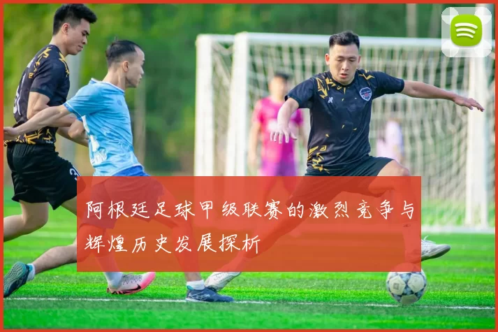 阿根廷足球甲级联赛的激烈竞争与辉煌历史发展探析