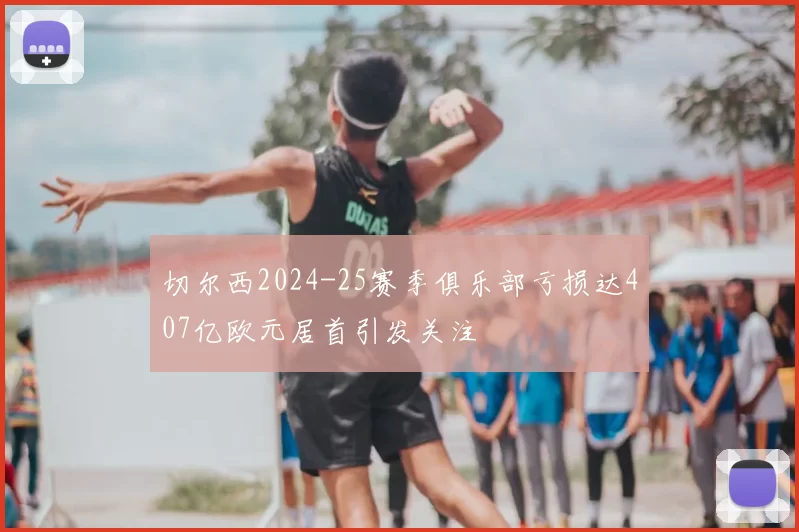 切尔西2024-25赛季俱乐部亏损达407亿欧元居首引发关注