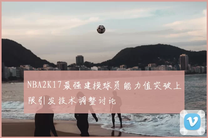 NBA2K17最强建模球员能力值突破上限引发技术调整讨论