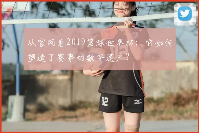 从官网看2019篮球世界杯:它如何塑造了赛事的数字遗产?