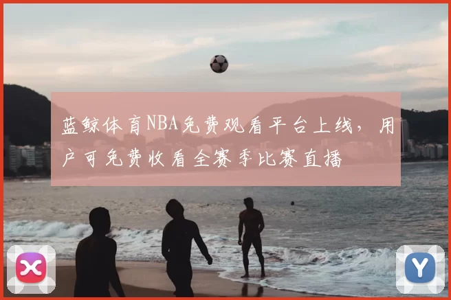 蓝鲸体育NBA免费观看平台上线，用户可免费收看全赛季比赛直播