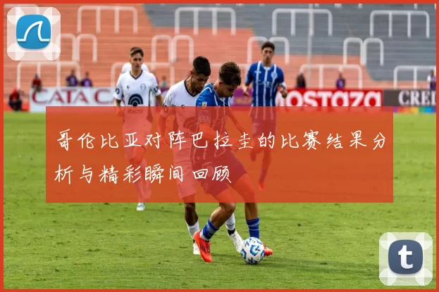 哥伦比亚对阵巴拉圭的比赛结果分析与精彩瞬间回顾