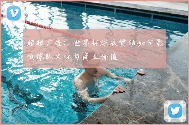 超越广告：世界杯球衣赞助如何影响球队文化与商业价值