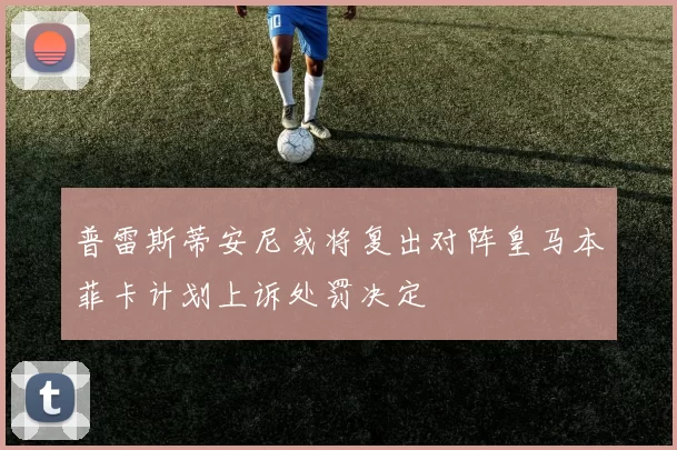 普雷斯蒂安尼或将复出对阵皇马本菲卡计划上诉处罚决定