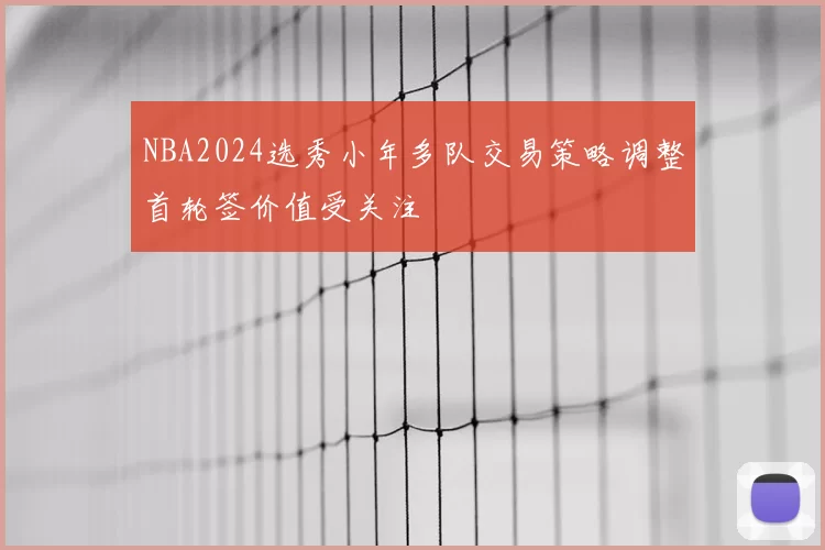 NBA2024选秀小年多队交易策略调整首轮签价值受关注