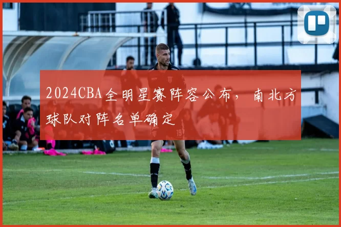 2024CBA全明星赛阵容公布，南北方球队对阵名单确定