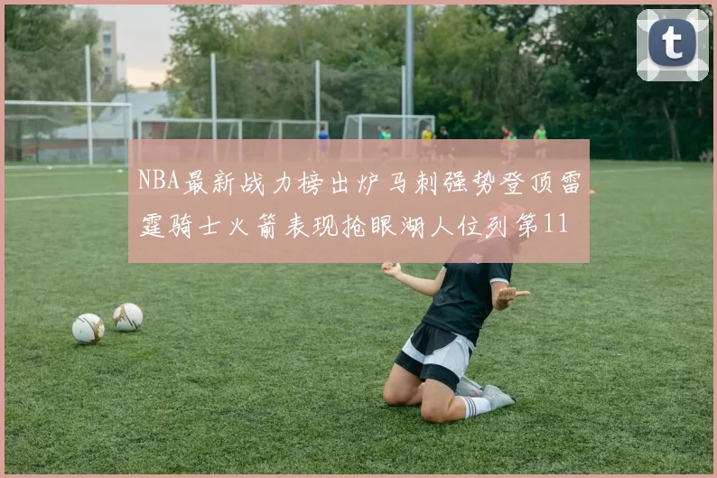 NBA最新战力榜出炉马刺强势登顶雷霆骑士火箭表现抢眼湖人位列第11