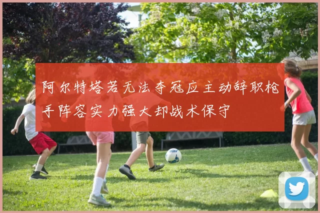 阿尔特塔若无法夺冠应主动辞职枪手阵容实力强大却战术保守