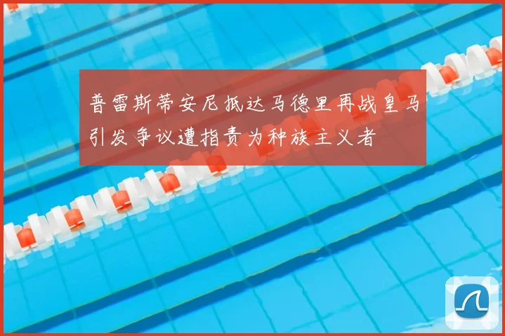 普雷斯蒂安尼抵达马德里再战皇马引发争议遭指责为种族主义者