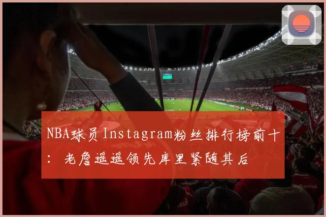 NBA球员Instagram粉丝排行榜前十：老詹遥遥领先库里紧随其后