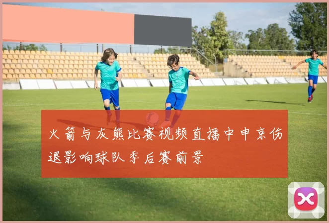 火箭与灰熊比赛视频直播中申京伤退影响球队季后赛前景