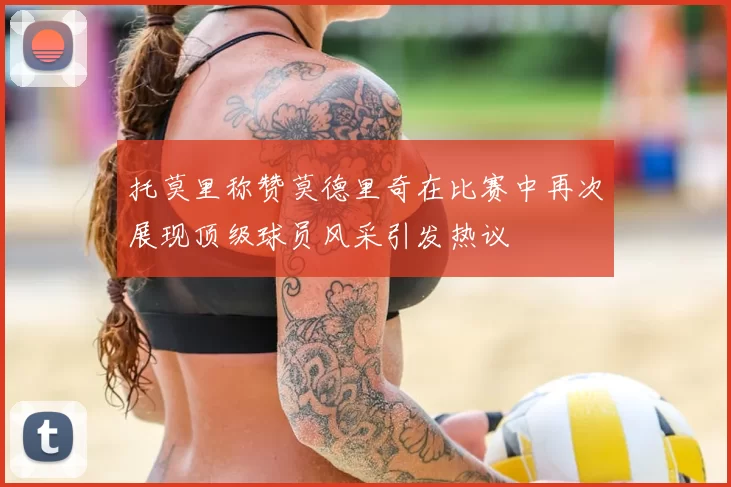 托莫里称赞莫德里奇在比赛中再次展现顶级球员风采引发热议